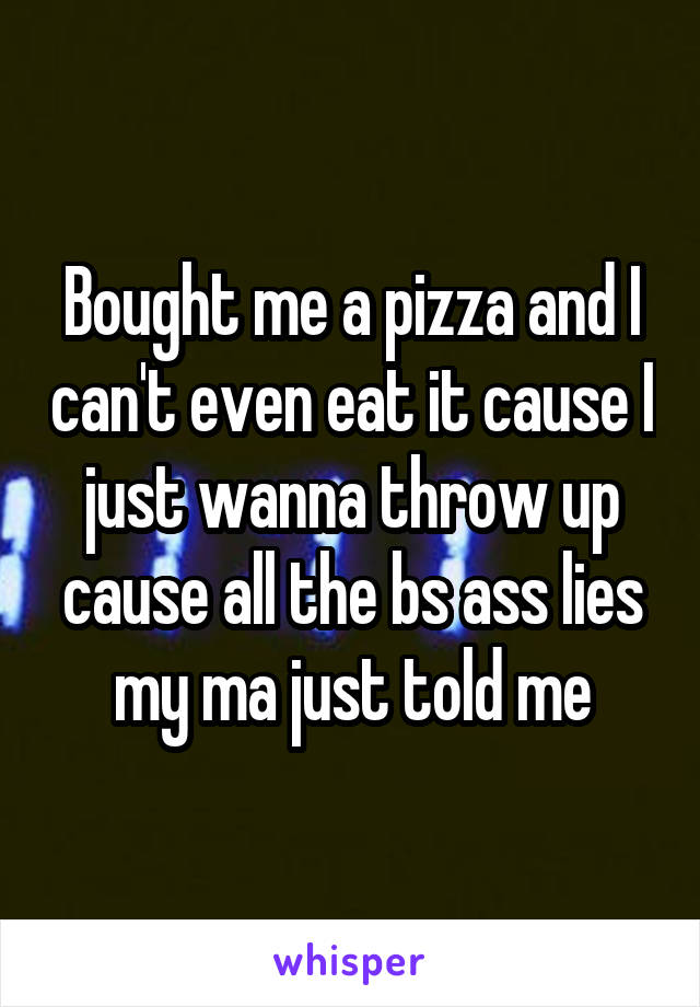 Bought me a pizza and I can't even eat it cause I just wanna throw up cause all the bs ass lies my ma just told me