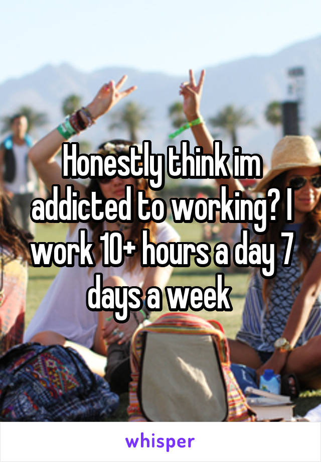 Honestly think im addicted to working? I work 10+ hours a day 7 days a week 