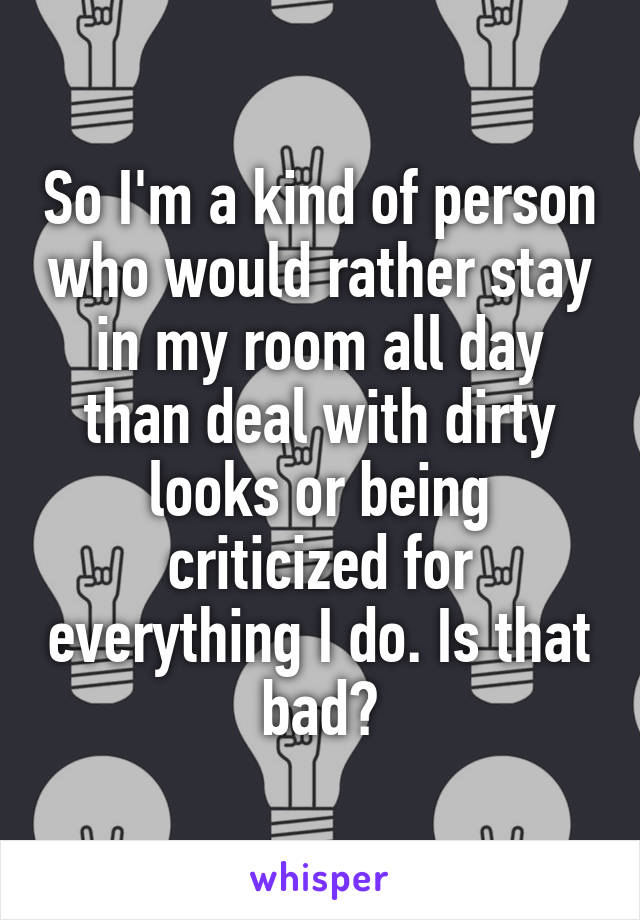 So I'm a kind of person who would rather stay in my room all day than deal with dirty looks or being criticized for everything I do. Is that bad?