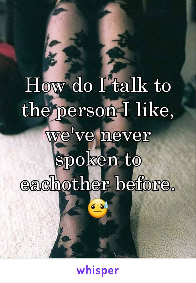 How do I talk to the person I like, we've never spoken to eachother before. 😓