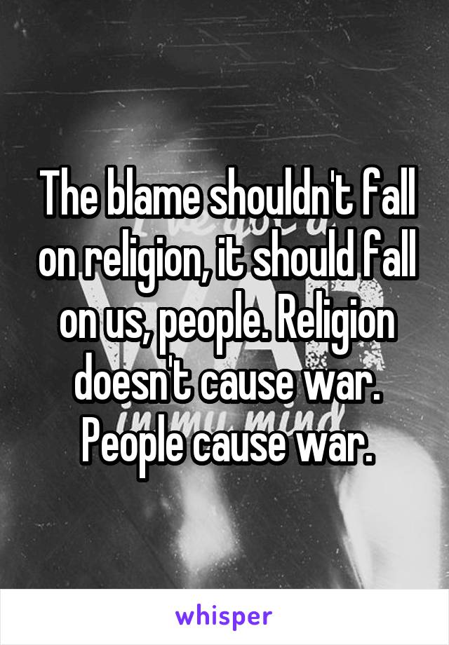 The blame shouldn't fall on religion, it should fall on us, people. Religion doesn't cause war. People cause war.