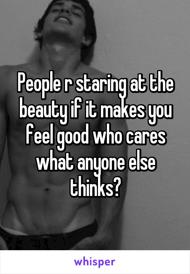 People r staring at the beauty if it makes you feel good who cares what anyone else thinks?