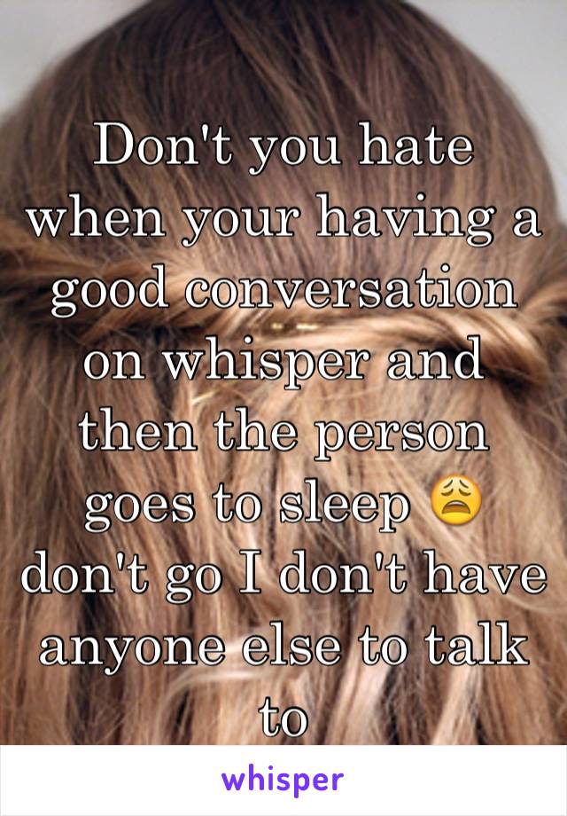 Don't you hate when your having a good conversation on whisper and then the person goes to sleep 😩 don't go I don't have anyone else to talk to