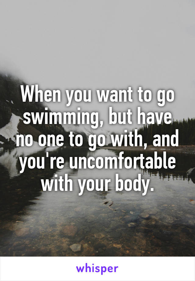 When you want to go swimming, but have no one to go with, and you're uncomfortable with your body.