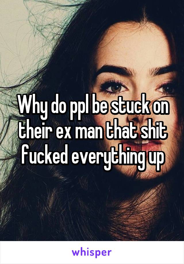 Why do ppl be stuck on their ex man that shit fucked everything up