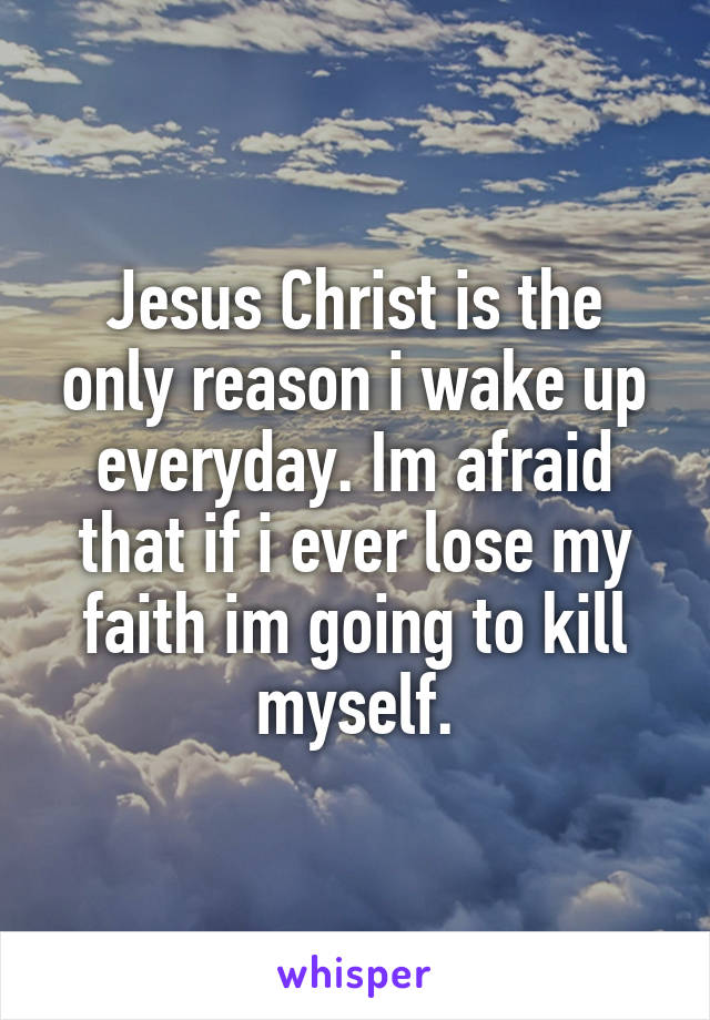 Jesus Christ is the only reason i wake up everyday. Im afraid that if i ever lose my faith im going to kill myself.