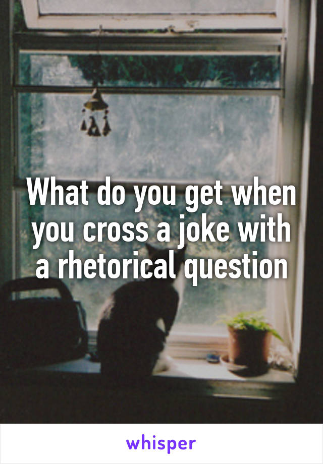 What do you get when you cross a joke with a rhetorical question