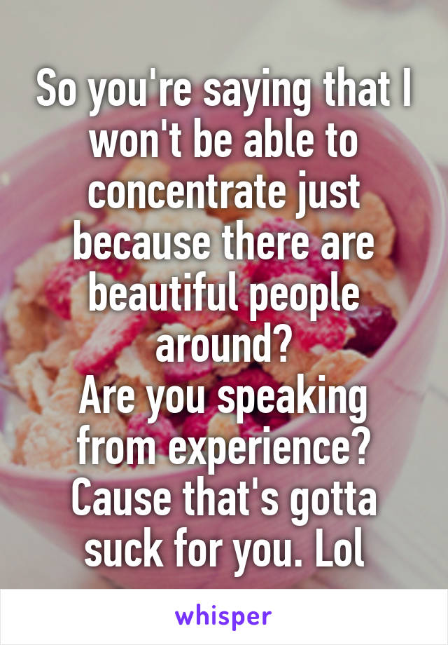 So you're saying that I won't be able to concentrate just because there are beautiful people around?
Are you speaking from experience? Cause that's gotta suck for you. Lol