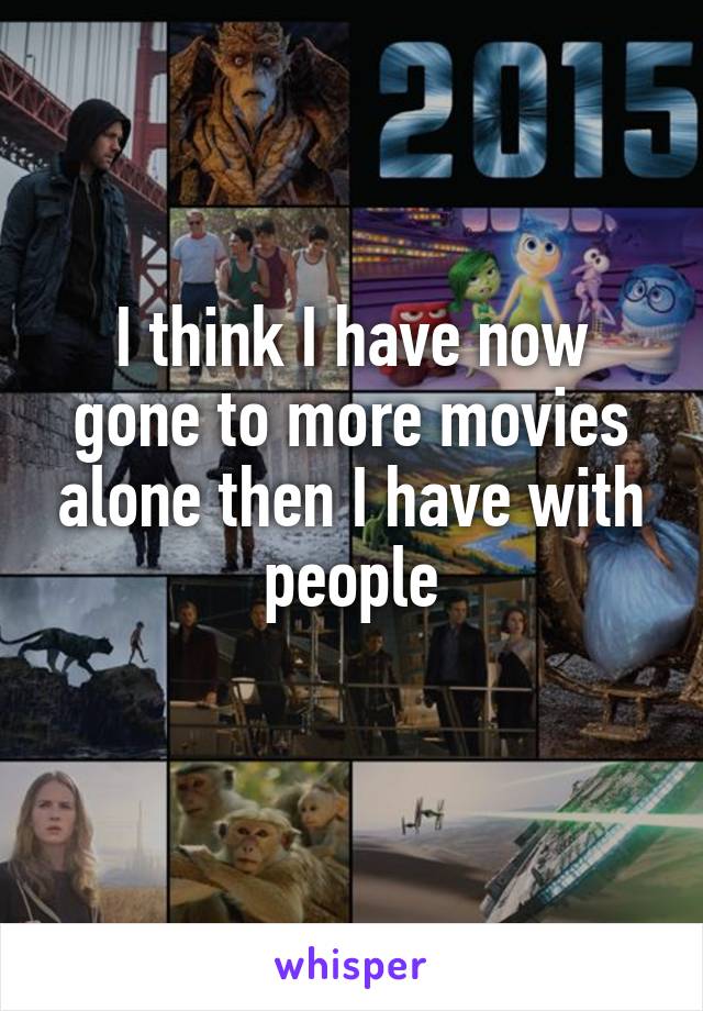 I think I have now gone to more movies alone then I have with people
