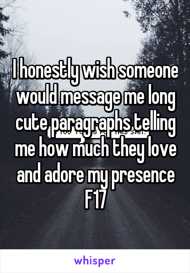 I honestly wish someone would message me long cute paragraphs telling me how much they love and adore my presence
F17