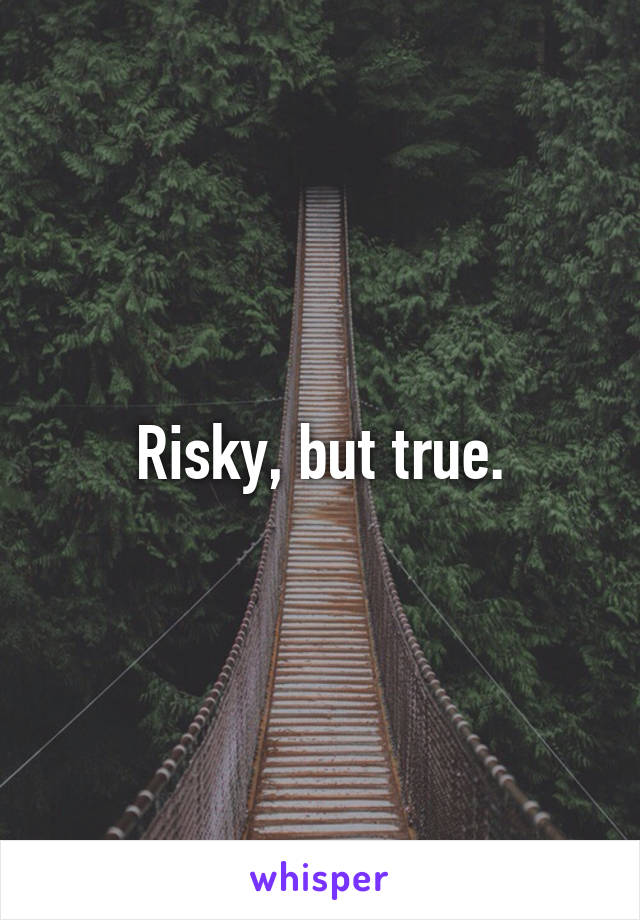 Risky, but true.