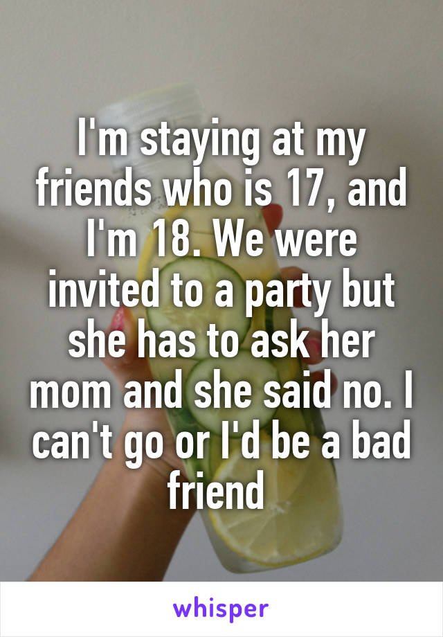 I'm staying at my friends who is 17, and I'm 18. We were invited to a party but she has to ask her mom and she said no. I can't go or I'd be a bad friend 