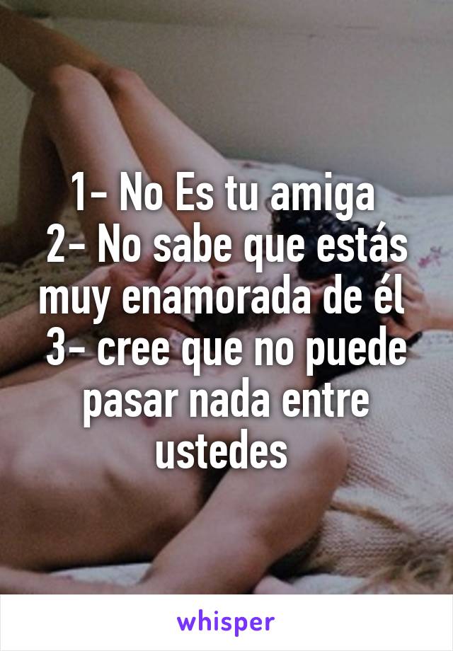 1- No Es tu amiga 
2- No sabe que estás muy enamorada de él 
3- cree que no puede pasar nada entre ustedes 