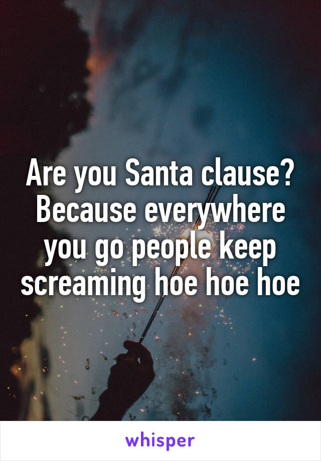 Are you Santa clause? Because everywhere you go people keep screaming hoe hoe hoe