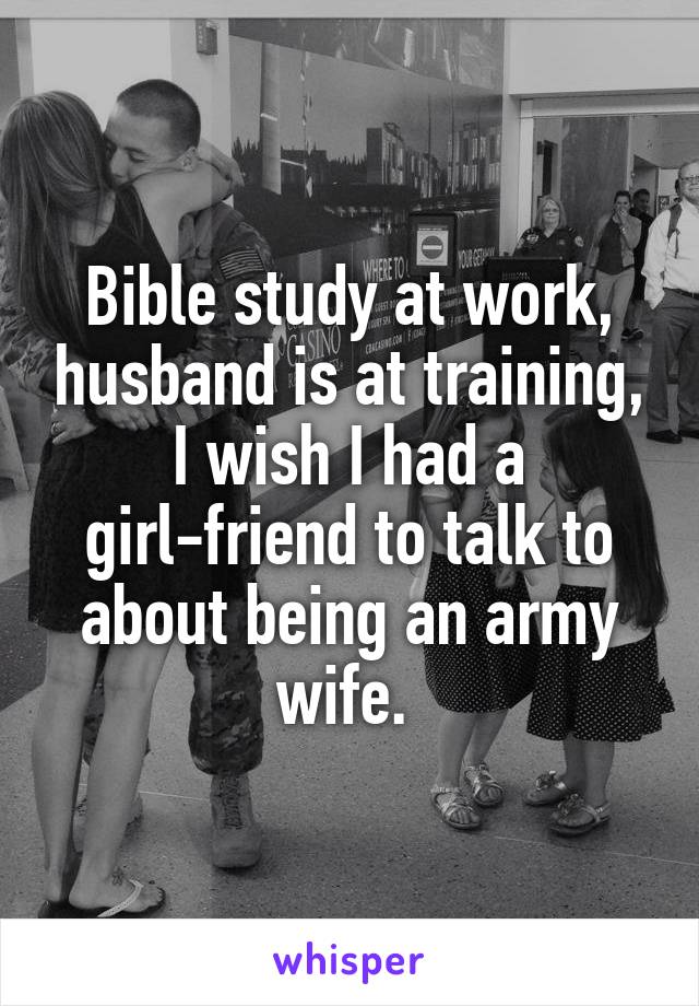 Bible study at work, husband is at training, I wish I had a girl-friend to talk to about being an army wife. 