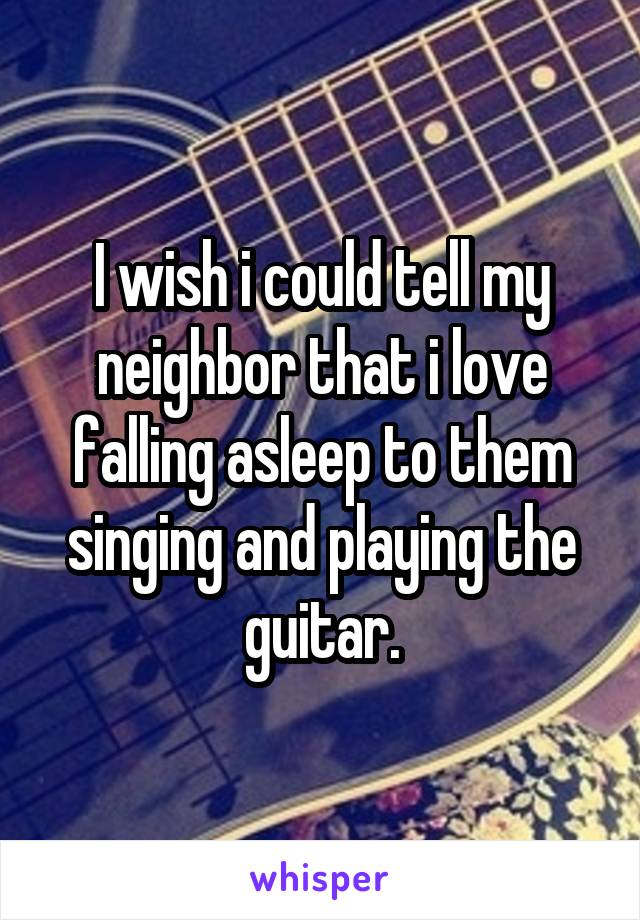 I wish i could tell my neighbor that i love falling asleep to them singing and playing the guitar.