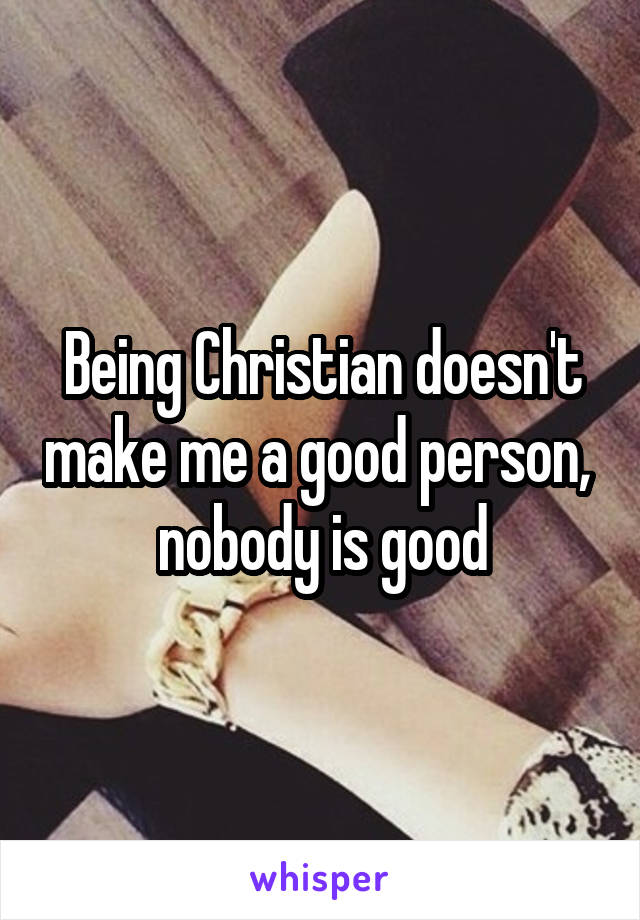 Being Christian doesn't make me a good person,  nobody is good