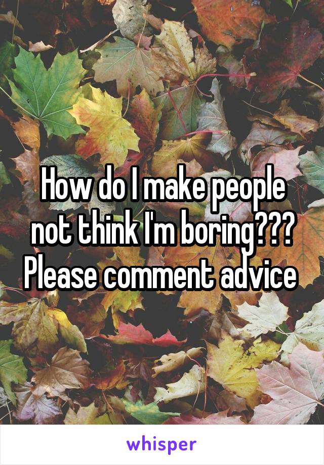 How do I make people not think I'm boring??? Please comment advice 