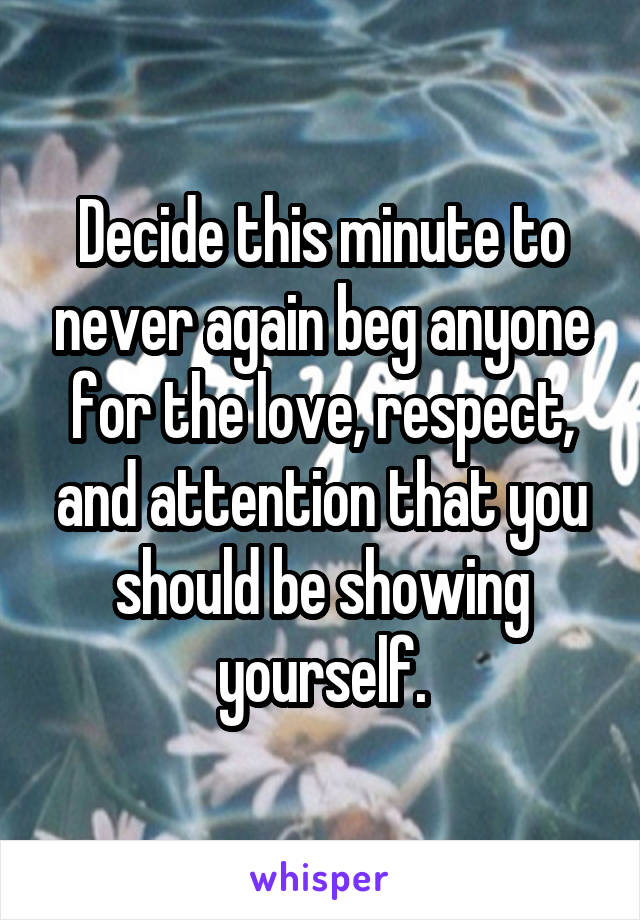 Decide this minute to never again beg anyone for the love, respect, and attention that you should be showing yourself.