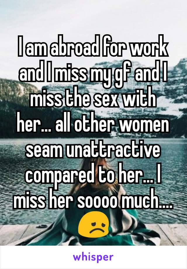 I am abroad for work and I miss my gf and I miss the sex with her... all other women seam unattractive compared to her... I miss her soooo much.... 😞