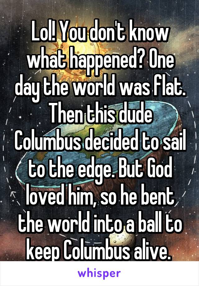 Lol! You don't know what happened? One day the world was flat. Then this dude Columbus decided to sail to the edge. But God loved him, so he bent the world into a ball to keep Columbus alive. 