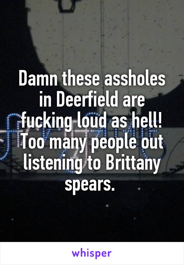 Damn these assholes in Deerfield are fucking loud as hell! Too many people out listening to Brittany spears. 