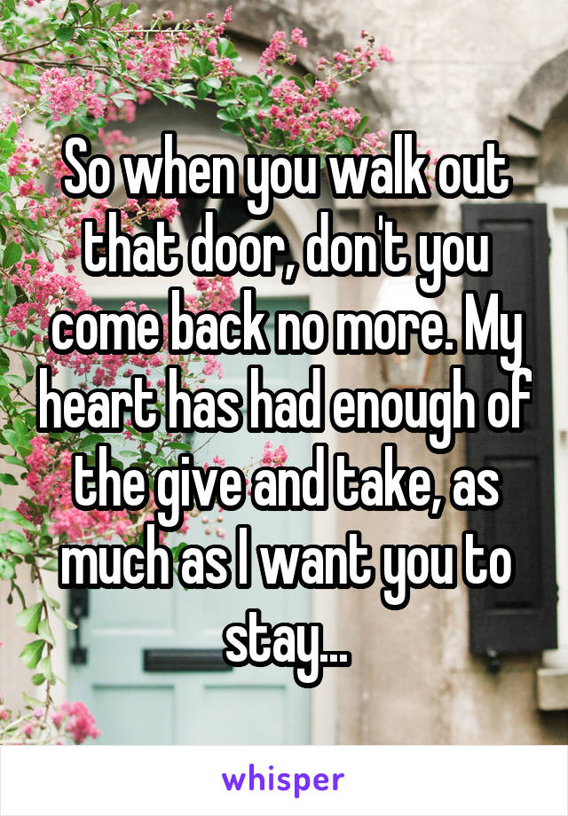 So when you walk out that door, don't you come back no more. My heart has had enough of the give and take, as much as I want you to stay...