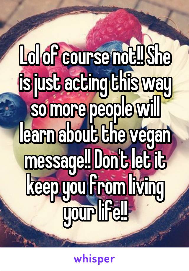 Lol of course not!! She is just acting this way so more people will learn about the vegan message!! Don't let it keep you from living your life!!