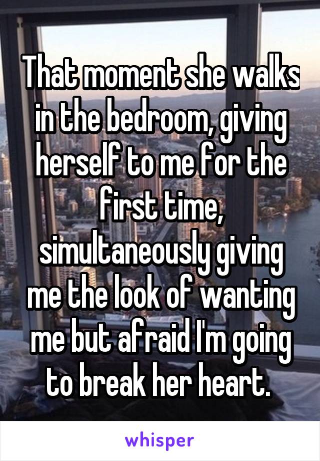 That moment she walks in the bedroom, giving herself to me for the first time, simultaneously giving me the look of wanting me but afraid I'm going to break her heart. 