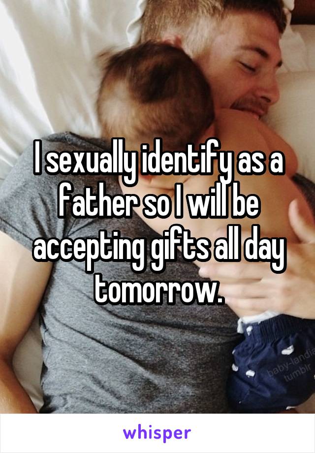 I sexually identify as a father so I will be accepting gifts all day tomorrow.