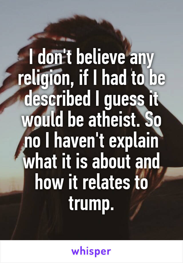 I don't believe any religion, if I had to be described I guess it would be atheist. So no I haven't explain what it is about and how it relates to trump.