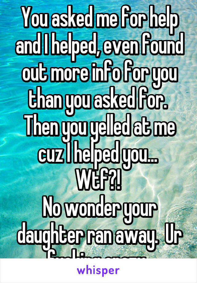 You asked me for help and I helped, even found out more info for you than you asked for.  Then you yelled at me cuz I helped you... 
Wtf?! 
No wonder your daughter ran away.  Ur fucking crazy. 