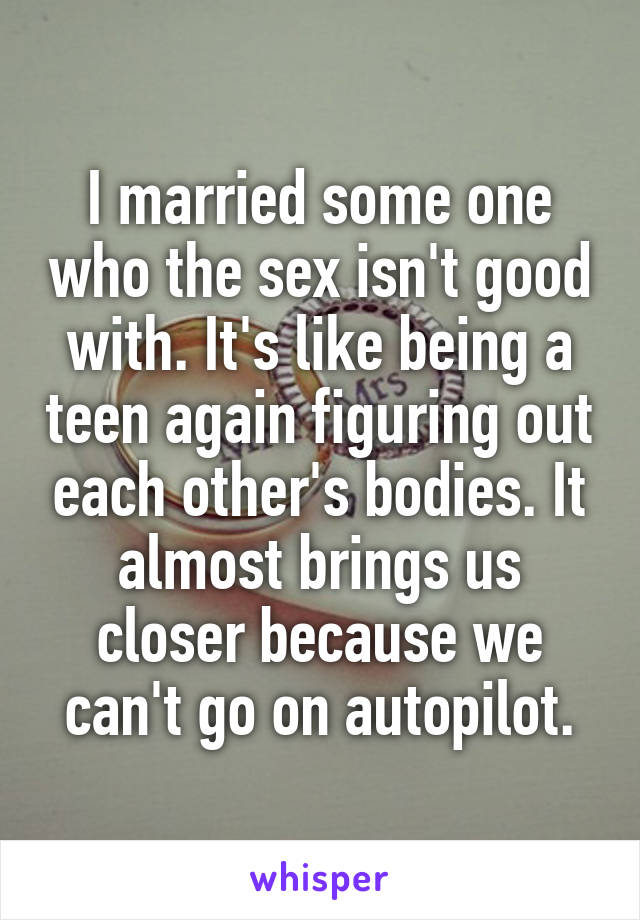 I married some one who the sex isn't good with. It's like being a teen again figuring out each other's bodies. It almost brings us closer because we can't go on autopilot.