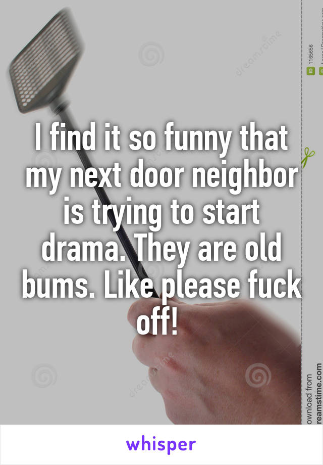 I find it so funny that my next door neighbor is trying to start drama. They are old bums. Like please fuck off! 