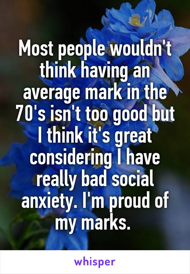 Most people wouldn't think having an average mark in the 70's isn't too good but I think it's great considering I have really bad social anxiety. I'm proud of my marks. 