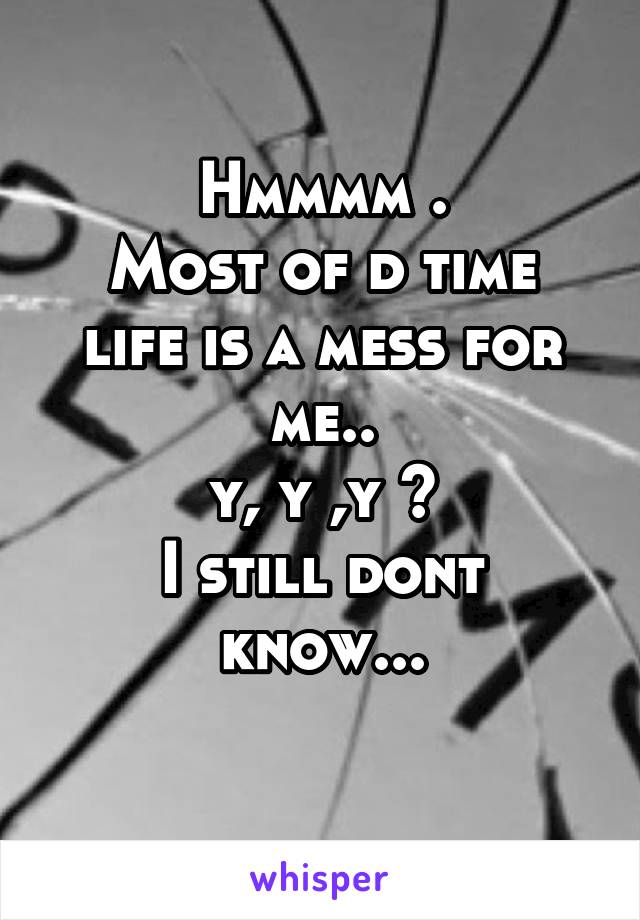 Hmmmm .
Most of d time life is a mess for me..
y, y ,y ?
I still dont know...
