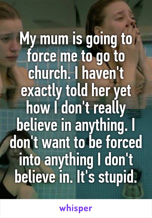 My mum is going to force me to go to church. I haven't exactly told her yet how I don't really believe in anything. I don't want to be forced into anything I don't believe in. It's stupid.