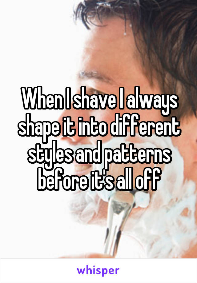 When I shave I always shape it into different styles and patterns before it's all off