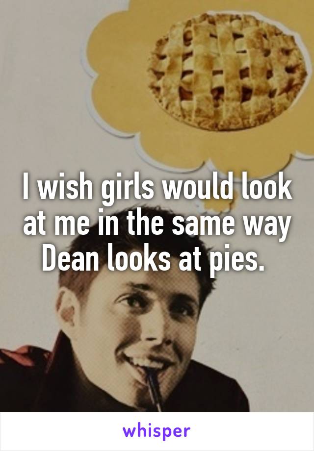 I wish girls would look at me in the same way Dean looks at pies. 