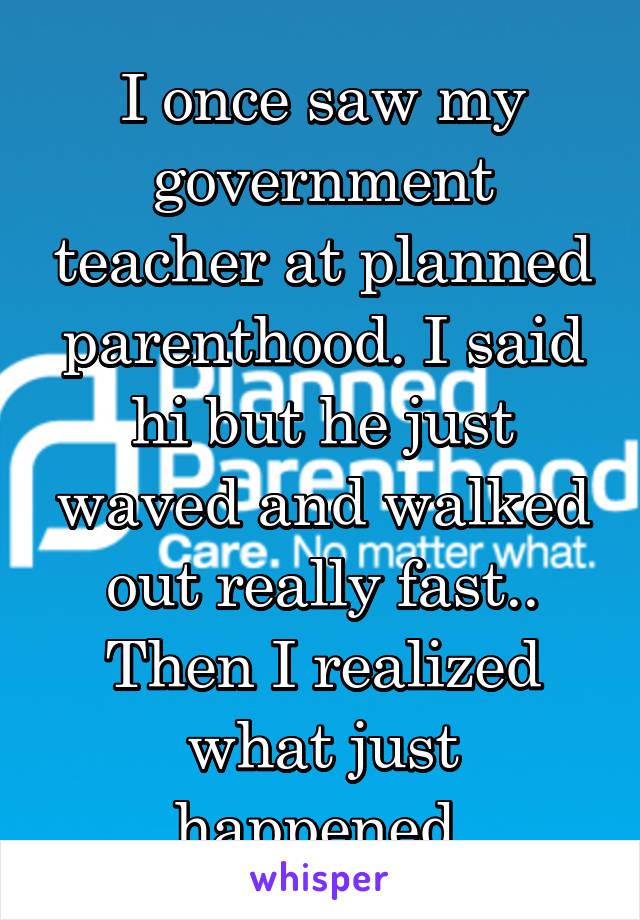 I once saw my government teacher at planned parenthood. I said hi but he just waved and walked out really fast.. Then I realized what just happened.