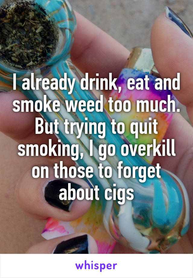 I already drink, eat and smoke weed too much. But trying to quit smoking, I go overkill on those to forget about cigs