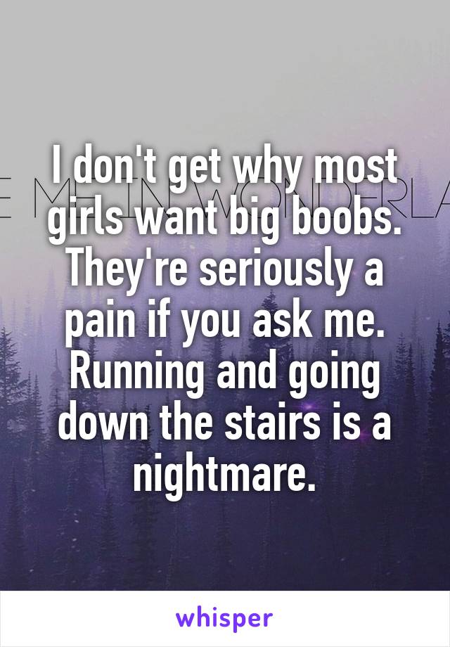 I don't get why most girls want big boobs. They're seriously a pain if you ask me. Running and going down the stairs is a nightmare.