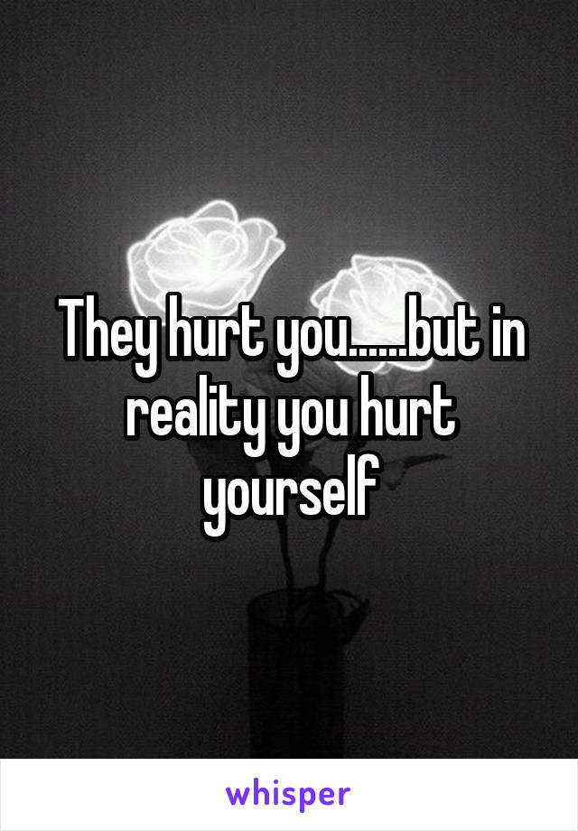 They hurt you......but in reality you hurt yourself