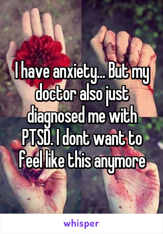 I have anxiety... But my doctor also just diagnosed me with PTSD. I dont want to feel like this anymore