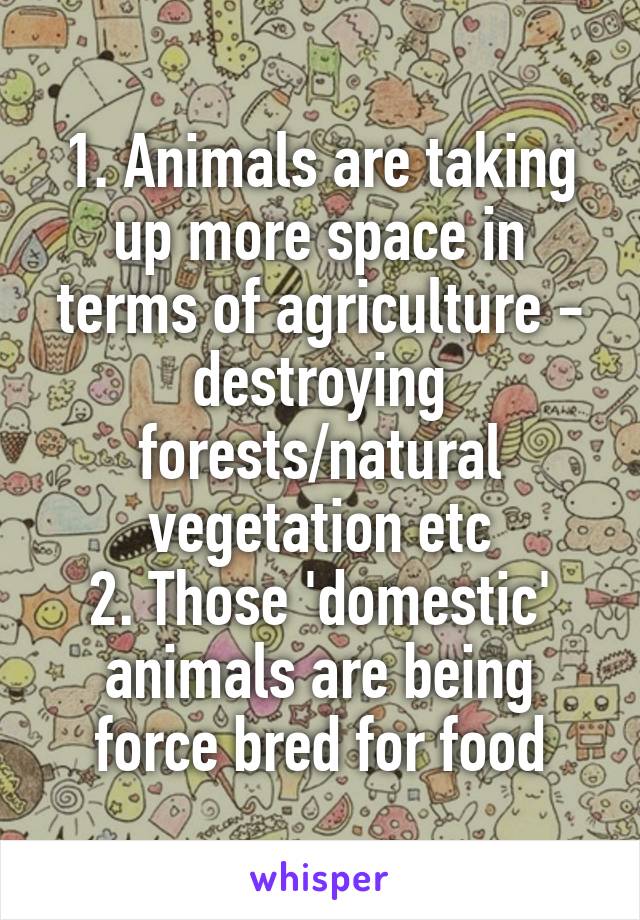 1. Animals are taking up more space in terms of agriculture - destroying forests/natural vegetation etc
2. Those 'domestic' animals are being force bred for food