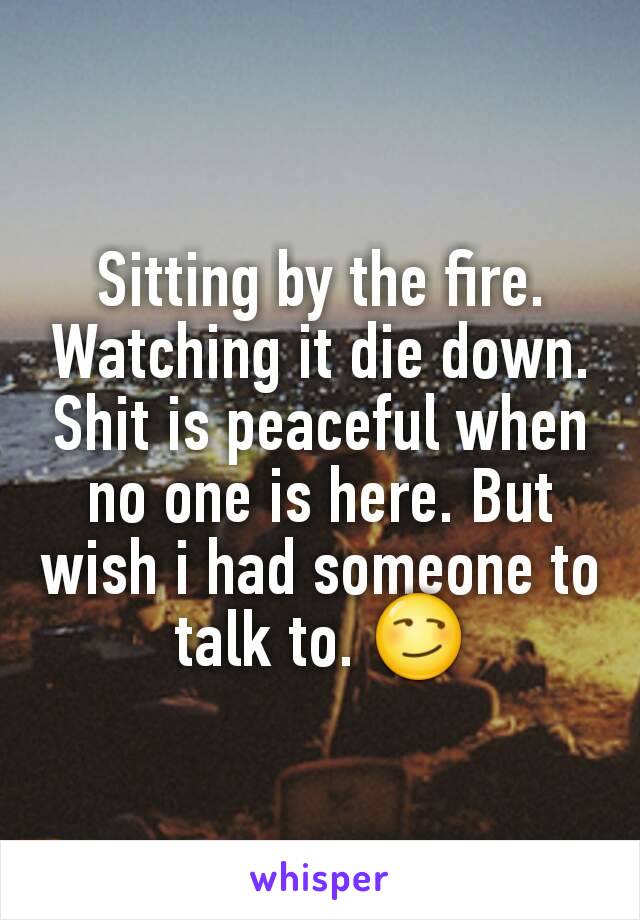 Sitting by the fire. Watching it die down. Shit is peaceful when no one is here. But wish i had someone to talk to. 😏