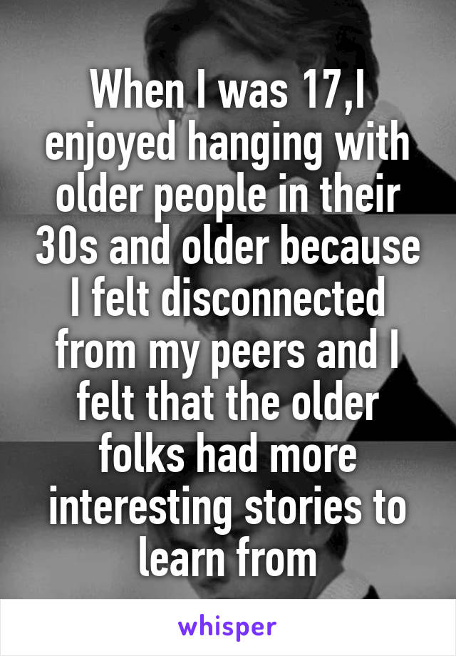 When I was 17,I enjoyed hanging with older people in their 30s and older because I felt disconnected from my peers and I felt that the older folks had more interesting stories to learn from