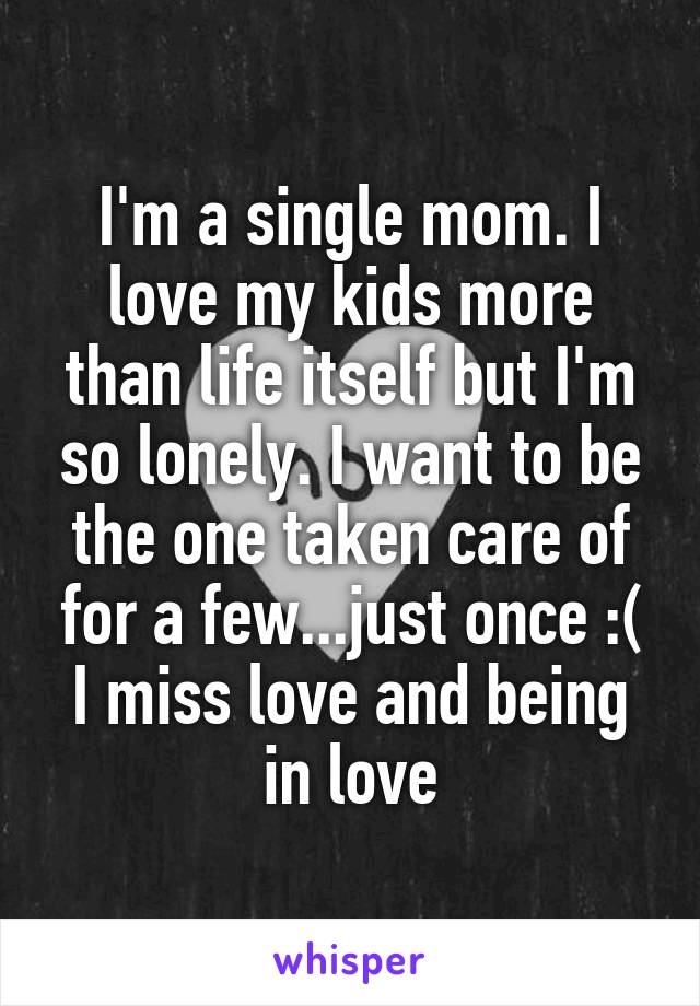 I'm a single mom. I love my kids more than life itself but I'm so lonely. I want to be the one taken care of for a few...just once :( I miss love and being in love