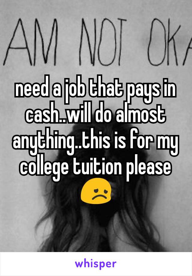 need a job that pays in cash..will do almost anything..this is for my college tuition please 😞