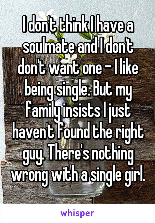 I don't think I have a soulmate and I don't don't want one - I like being single. But my family insists I just haven't found the right guy. There's nothing wrong with a single girl. 